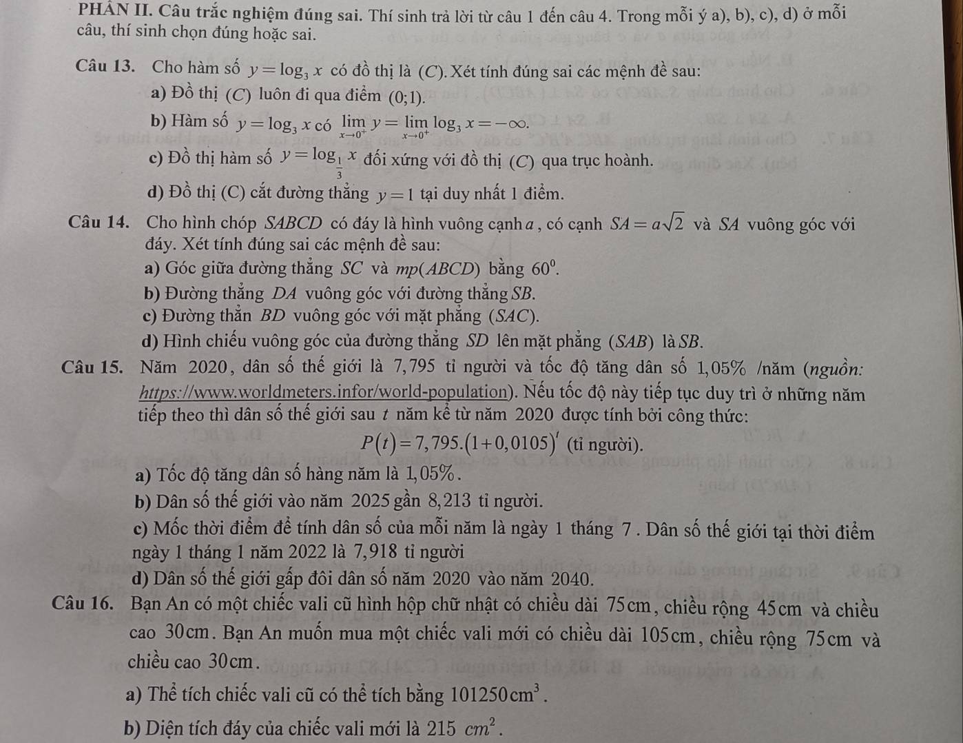 PHẢN II. Câu trắc nghiệm đúng sai. Thí sinh trả lời từ câu 1 đến câu 4. Trong mỗi ý a), b), c), d) ở mỗi
câu, thí sinh chọn đúng hoặc sai.
Câu 13. Cho hàm số y=log _3x có đồ thị là (C). Xét tính đúng sai các mệnh đề sau:
a) Đồ thị (C) luôn đi qua điểm (0;1).
b) Hàm số y=log _3x có limlimits _xto 0^+y=limlimits _xto 0^+log _3x=-∈fty .
c) Đồ thị hàm số y=log _ 1/3 x đối xứng với đồ thị (C) qua trục hoành.
d) Đồ thị (C) cắt đường thẳng y=1 tại duy nhất 1 điểm.
Câu 14. Cho hình chóp SABCD có đáy là hình vuông cạnhα, có cạnh SA=asqrt(2) và SA vuông góc với
đáy. Xét tính đúng sai các mệnh đề sau:
a) Góc giữa đường thẳng SC và mp(ABCD) bằng 60^0.
b) Đường thẳng DA vuông góc với đường thẳng SB.
c) Đường thẳn BD vuông góc với mặt phẳng (SAC).
d) Hình chiếu vuông góc của đường thẳng SD lên mặt phẳng (SAB) là SB.
Câu 15. Năm 2020, dân số thế giới là 7,795 tỉ người và tốc độ tăng dân số 1,05% /năm (nguồn:
https://www.worldmeters.infor/world-population). Nếu tốc độ này tiếp tục duy trì ở những năm
tiếp theo thì dân số thế giới sau t năm kể từ năm 2020 được tính bởi công thức:
P(t)=7,795.(1+0,0105)^t (tỉ người).
a) Tốc độ tăng dân số hàng năm là 1,05% .
b) Dân số thế giới vào năm 2025 gần 8,213 tỉ người.
c) Mốc thời điểm để tính dân số của mỗi năm là ngày 1 tháng 7 . Dân số thế giới tại thời điểm
ngày 1 tháng 1 năm 2022 là 7,918 tỉ người
d) Dân số thế giới gấp đôi dân số năm 2020 vào năm 2040.
Câu 16. Bạn An có một chiếc vali cũ hình hộp chữ nhật có chiều dài 75cm, chiều rộng 45cm và chiều
cao 30cm. Bạn An muốn mua một chiếc vali mới có chiều dài 105cm, chiều rộng 75cm và
chiều cao 30cm.
a) Thể tích chiếc vali cũ có thể tích bằng 101250cm^3.
b) Diện tích đáy của chiếc vali mới là 215cm^2.