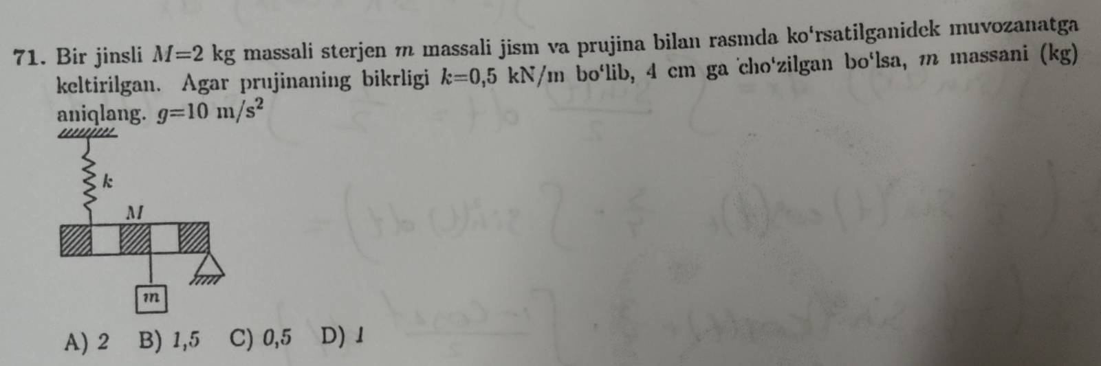 Bir jinsli M=2kg massali sterjen m massali jism va prujina bilan rasmda ko‘rsatilganidek muvozanatga
keltirilgan. Agar prujinaning bikrligi k=0,5kN/m bolib, 4 cm ga cho'zilgan bo‘lsa, m massani (kg)
aniqlang. g=10m/s^2
A) 2 B) 1,5 C) 0,5 D) 1