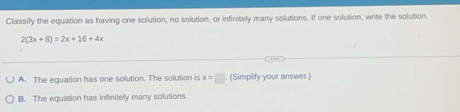 Classify the equation as having one solution, no solution, or infinitely many solutions. If one solution, write the solution.
2(3x+8)=2x+16+4x
A. The equation has one solution. The solution is x=□. (Simplify your answer.)
B. The equation has infinitely many solutions.