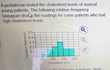 A pediatrician tested the cholesterol levels of several 
young patients. The following relative-frequency 
histogram shows the readings for some patients who had 
high cholesterol levels.