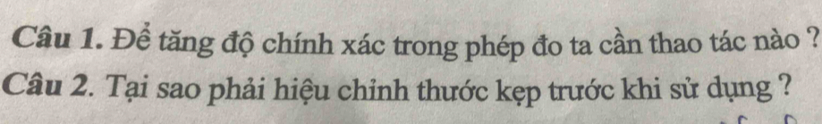 Để tăng độ chính xác trong phép đo ta cần thao tác nào ? 
Câu 2. Tại sao phải hiệu chỉnh thước kẹp trước khi sử dụng ?