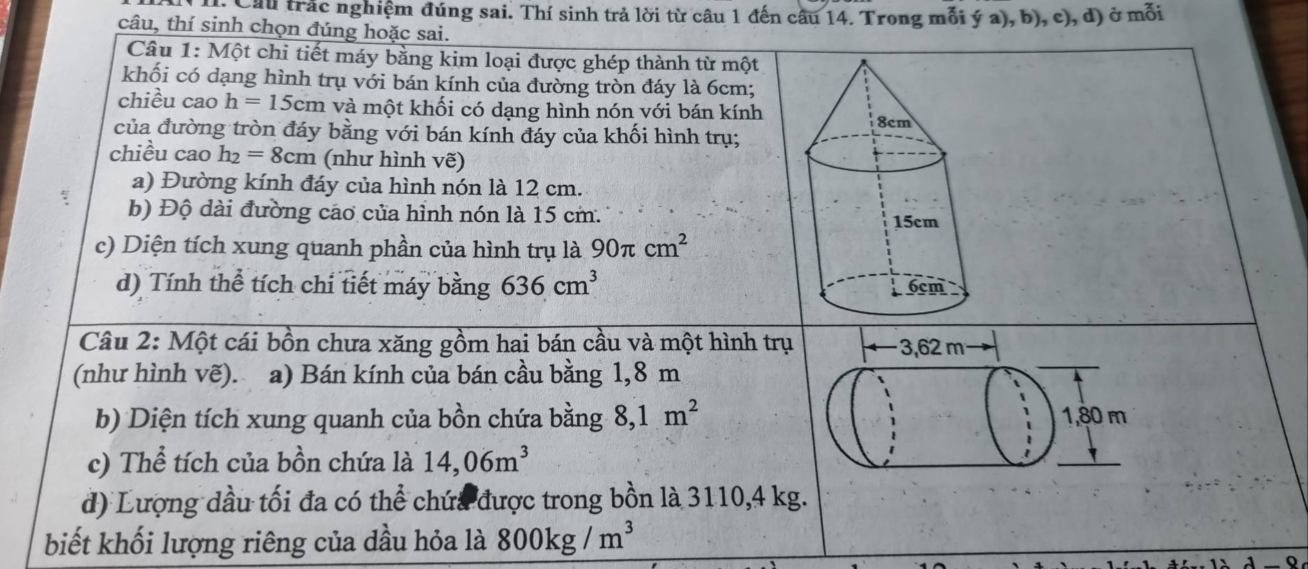 Cầu trác nghiệm đúng sai. Thí sinh trả lời từ câu 1 đến câu 14. Trong mỗi ý a), b), c), d) ở mỗi
câu, thí sinh chọn đúng hoặc sai.
Câu 1: Một chi tiết máy bằng kim loại được ghép thành từ một
khối có dạng hình trụ với bán kính của đường tròn đáy là 6cm;
chiều cao h=15cm và một khối có dạng hình nón với bán kính
của đường tròn đáy bằng với bán kính đáy của khối hình trụ;
chiều cao h_2=8cm (như hình vẽ)
a) Đường kính đáy của hình nón là 12 cm.
b) Độ dài đường cáo của hình nón là 15 cm.
c) Diện tích xung quanh phần của hình trụ là 90π cm^2
d) Tính thể tích chi tiết máy bằng 636cm^3
Câu 2: Một cái bồn chưa xăng gồm hai bán cầu và một hình trụ 3,62 m
(như hình vẽ). a) Bán kính của bán cầu bằng 1,8 m
b) Diện tích xung quanh của bồn chứa bằng 8, 1m^2 1, 80 m
c) Thể tích của bồn chứa là 14,06m^3
đ) Lượng dầu tối đa có thể chứa được trong bồn là 3110, 4 kg.
biết khối lượng riêng của dầu hỏa là 800kg/m^3