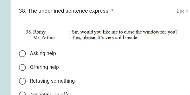 The underlined sentence express: * 2 poin
38. Romy : Sir, would you like me to close the window for you?
Mr. Arthur : Yes, please. It’s very cold inside.
Asking help
Offering help
Refusing something
Accenting an offer