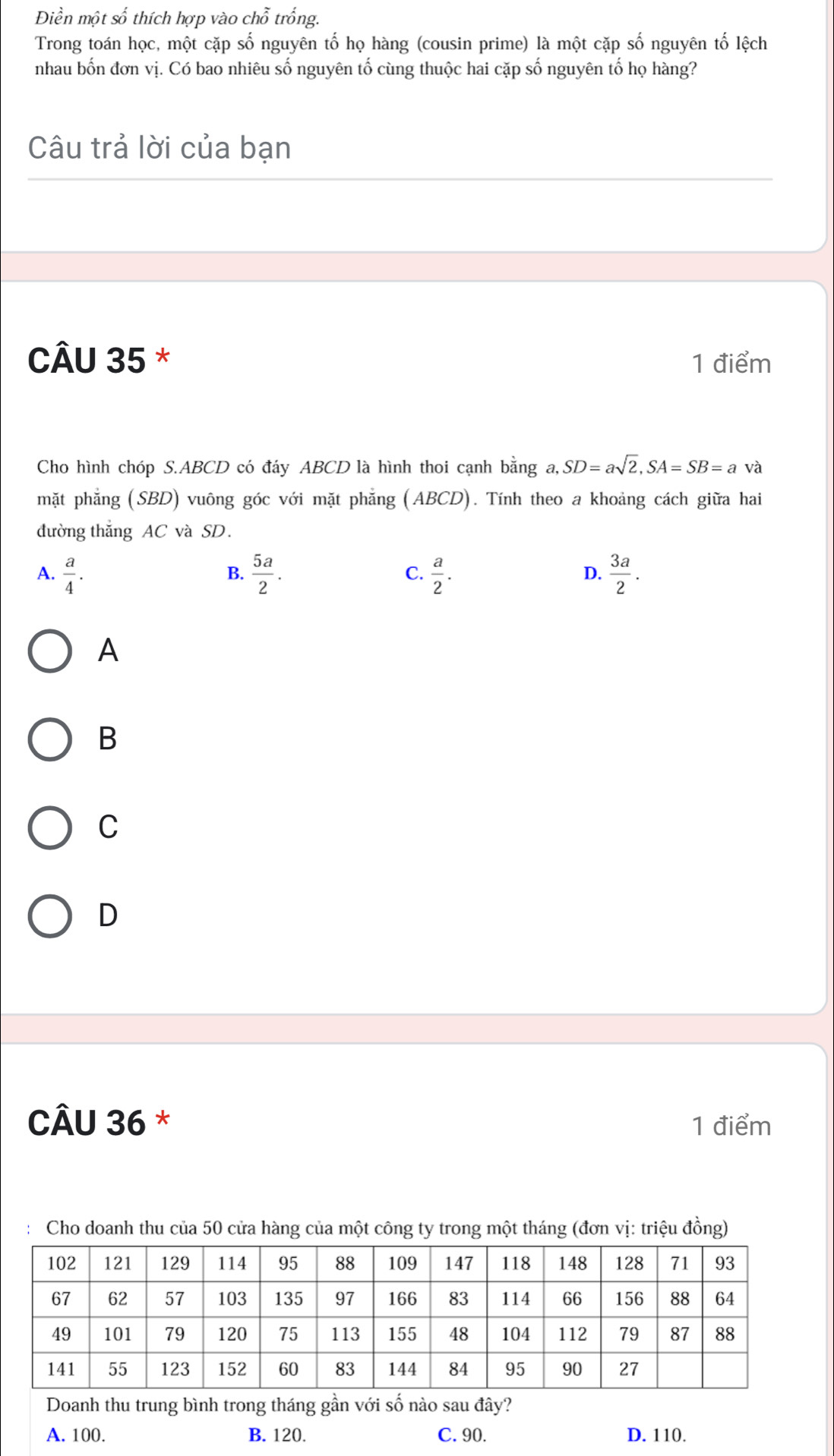 Điền một số thích hợp vào chỗ trống.
Trong toán học, một cặp số nguyên tố họ hàng (cousin prime) là một cặp số nguyên tố lệch
nhau bốn đơn vị. Có bao nhiêu số nguyên tố cùng thuộc hai cặp số nguyên tố họ hàng?
Câu trả lời của bạn
CÂU 35 * 1 điểm
Cho hình chóp S. ABCD có đáy ABCD là hình thoi cạnh bằng a, SD=asqrt(2), SA=SB=a và
mặt phẳng (SBD) vuông góc với mặt phẳng (ABCD). Tính theo a khoảng cách giữa hai
đường thắng AC và SD.
A.  a/4 .  5a/2 . C.  a/2 . D.  3a/2 . 
B.
A
B
C
D
CÂU 36 * 1 điểm
Cho doanh thu của 50 cửa hàng của một công ty trong một tháng (đơn vị: triệu đồng)
Doanh thu trung bình trong tháng gần với số nào sau đây?
A. 100. B. 120. C. 90. D. 110.