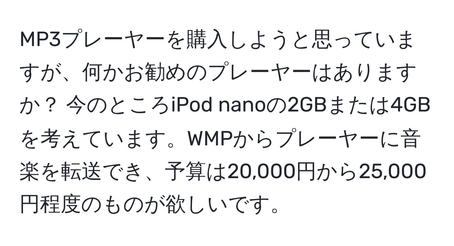 MP3プレーヤーを購入しようと思っていますが、何かお勧めのプレーヤーはありますか？ 今のところiPod nanoの2GBまたは4GBを考えています。WMPからプレーヤーに音楽を転送でき、予算は20,000円から25,000円程度のものが欲しいです。