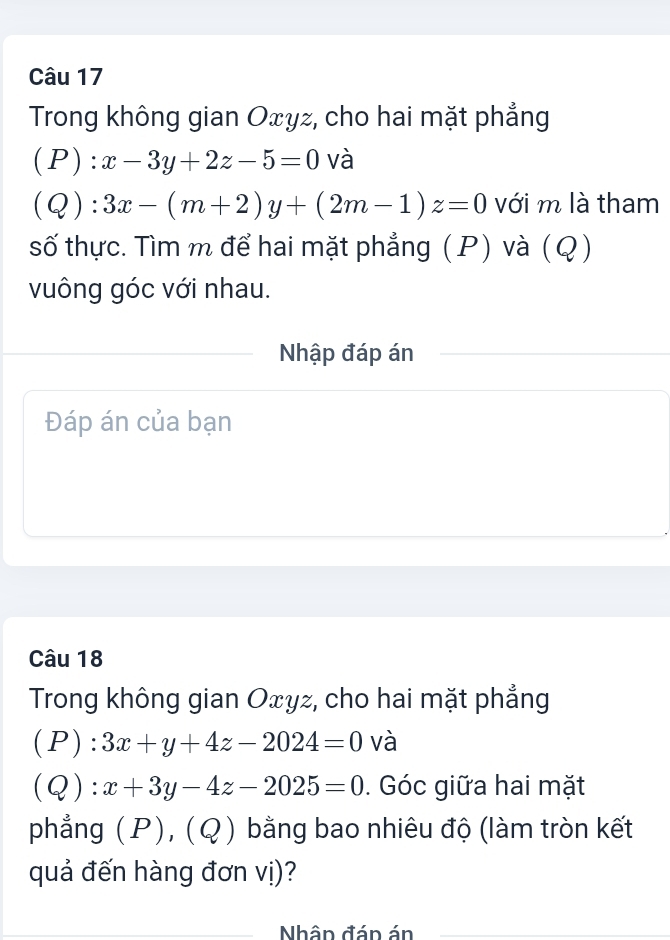 Trong không gian Oxyz, cho hai mặt phẳng
(P):x-3y+2z-5=0 và
(Q):3x-(m+2)y+(2m-1)z=0 với m là tham 
số thực. Tìm m để hai mặt phẳng (P) và (Q) 
vuông góc với nhau. 
Nhập đáp án 
Đáp án của bạn 
Câu 18 
Trong không gian Oxyz, cho hai mặt phẳng 
(P) :3x+y+4z-2024=0 và 
(Q ):x+3y-4z-2025=0. Góc giữa hai mặt 
phẳng (P), (Q) bằng bao nhiêu độ (làm tròn kết 
quả đến hàng đơn vị)? 
_Nhân đán án