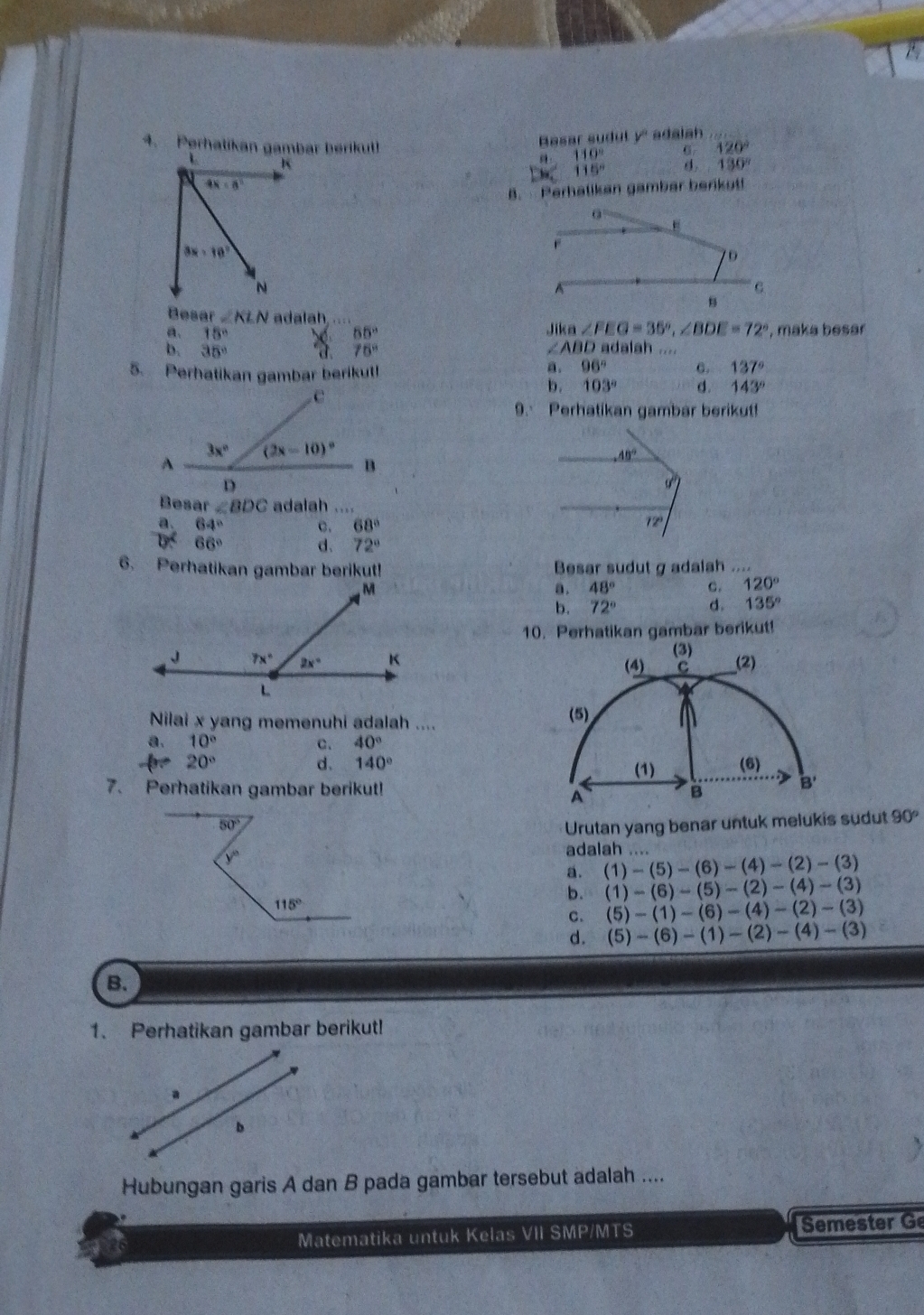 Rasar sudut y' adalah
4. Perhatikan gambar beriku 120°
K
a_1 110°
115°
130°
4x-8°
B.  Perhalikan gambar berkot!
0
3x-10°
7D
N
C
B
Besar ∠ KLN adalah     Jik ∠ FEG=35°,∠ BDE=72°
a. 15° 65° , maka besar
b. 35° 75° ∠ ABD adalah ....
5. Perhatikan gambar berikut!
a. 96° C. 137°
b. 103° d. 143°
9. Perhatikan gambar berikut!
40°
Besar ∠ BDC adalah ....
a 64° c. 68°
2°
66° d. 72°
6. Perhatikan gambar berikut! Besar sudutg adalah ....
a . 48° C. 120°
b. 72° d. 135°
10. Perhatikan gambar berikut!
Nilai x yang memenuhi adalah .... 
a. 10° C. 40°
- 20°
d. 140°
7. Perhatikan gambar berikut!
50° Urutan yang benar untuk melukis sudut 90°
y°
adalah ....
a. (1)-(5)-(6)-(4)-(2)-(3)
115°
b. (1)-(6)-(5)-(2)-(4)-(3)
C. (5)-(1)-(6)-(4)-(2)-(3)
d. (5)-(6)-(1)-(2)-(4)-(3)
B.
1. Perhatikan gambar berikut!
a
b
Hubungan garis A dan B pada gambar tersebut adalah ....
26 Matematika untuk Kelas VII SMP/MTS Semester Ge