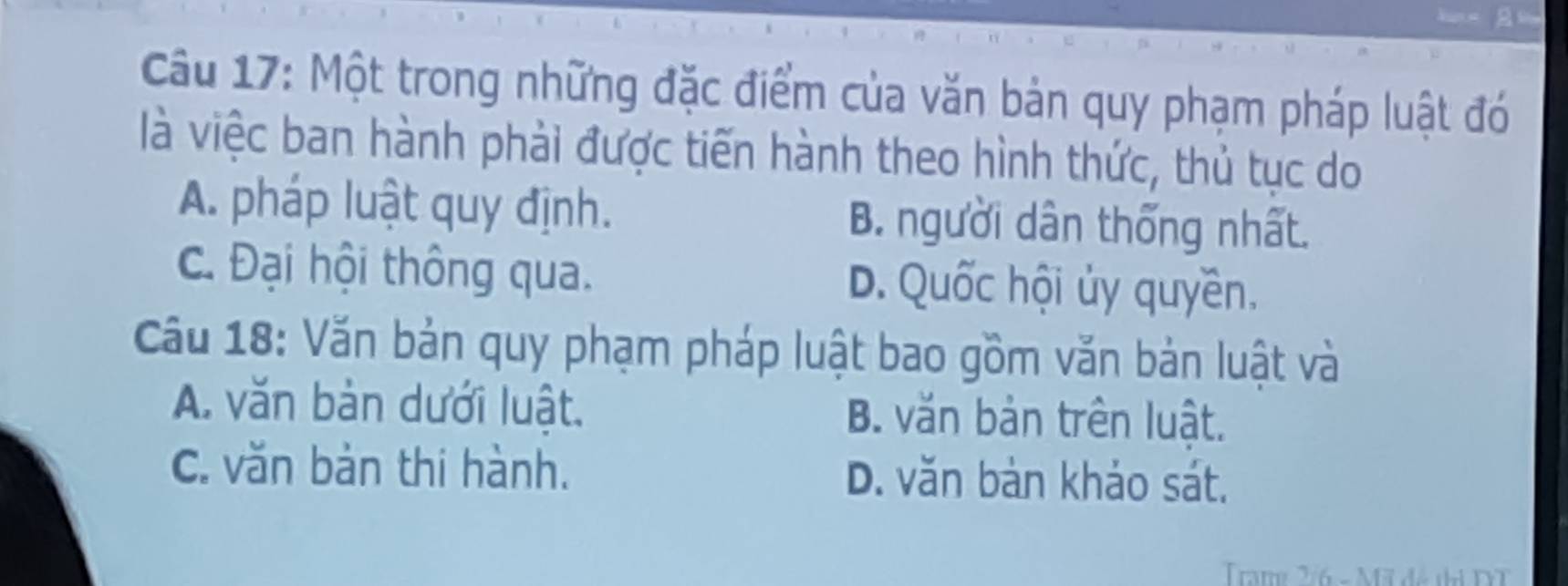 Một trong những đặc điểm của văn bản quy phạm pháp luật đó
là việc ban hành phải được tiến hành theo hình thức, thủ tục do
A. pháp luật quy định. B. người dân thống nhất.
C. Đại hội thông qua. D. Quốc hội ủy quyền.
Cầu 18: Văn bản quy phạm pháp luật bao gồm văn bản luật và
A. văn bản dưới luật. B. văn bản trên luật.
C. văn bản thi hành. D. văn bản khảo sát.
Trame 2:6 - M đô thi DT