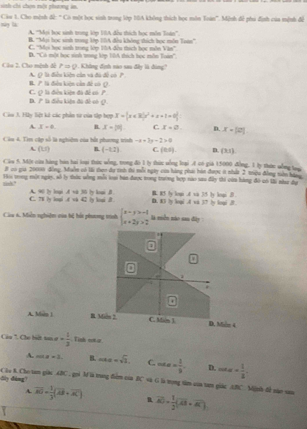 sinh chỉ chọn một phưng án.
Ciu 1. Cho mệnh đế: “ Có một học sinh trong lớp B0A không thích học mên Toán'. Mệnh đề ph định của mệnh đế
máng lào
A. 'Mại học sinh tung lớp TRA đấu thích học mẫn Toán''.
B. ''Mại học sinh tung lớp HBA đều không thích học mền Taà'',
C. ''Báại học ninh trung lớp HA đến thích học mân Văn''.
D. 'Có một học sinh tung kép 10A thích học mẫn Tain'.
Chu 2. Cho mệnh đề PRightarrow Q. Không định no sa đây là đảng?
A. ( là điều liệu cản và đà đề có P .
B. P là điễu kiện cần đế có Q.
C. Q là điễu kiện đã đề có P
D. P là điễu kiệu đã đề có Q.
Cin J. Hly liệt kế các phin từ của tập hợp X= x∈ R|x^2+x+1=0
A. X=4. B. x= 0 . C. X=varnothing . D. X= (2),
Cầu 4. Tìm cập số là nghiệm của bắt phương trình -x+3y-2>0
A. (1:1) B. (-1.2). C. (0,0). D. (3,1).
Ciu 5. Mặt cia hàng báa hai loại thức uống, trong đó 1 ly thức nống lại A có giả 15000 đồng, 1 ly thức uống loạ
B có gii 20008 đồng, Muẫn có lới teo dự tnh thi mỗi ngày của hàng phải bán được 6 nhất 2 tiệu đồng tiên hóng,
Hi tong mặt ngày, số ly tức sông mỗi lại báa được tong trường hợp nào sao đây thi của hàng đô có li sâar đ
ninht?
A. 96 ly lnại A vi 30 by loại B. B. 85 ly loại .A vi 35 ly loại B .
C. 7K ly loại .t vi 42 ly loqi B . D. 83 ly loại A vi 57 ly loại B .
Ca 6. Miền nghiệm của bệ bắt phương trình beginarrayl x-y>-1 x+2y>2endarray. là miền nào sau đây
A. Min 1 R. Mi D. Mùn 4
Cầu 7. Cho biết tan alpha = 1/3  Tinh coter.
A. mila=3. B. ang=sqrt(3). C. cot alpha = 3/9 . D. cos = 1/8 .
dày đàng?
Chu 8. Cho tam giác ABC , gọi Mlà trung điểm của BC và G là trong tâm của t giác ABC Miph đề nào sau
A. overline AG= 1/3 (overline AB+overline AC)
B. vector AO= 1/2 (overline AB-overline AC)