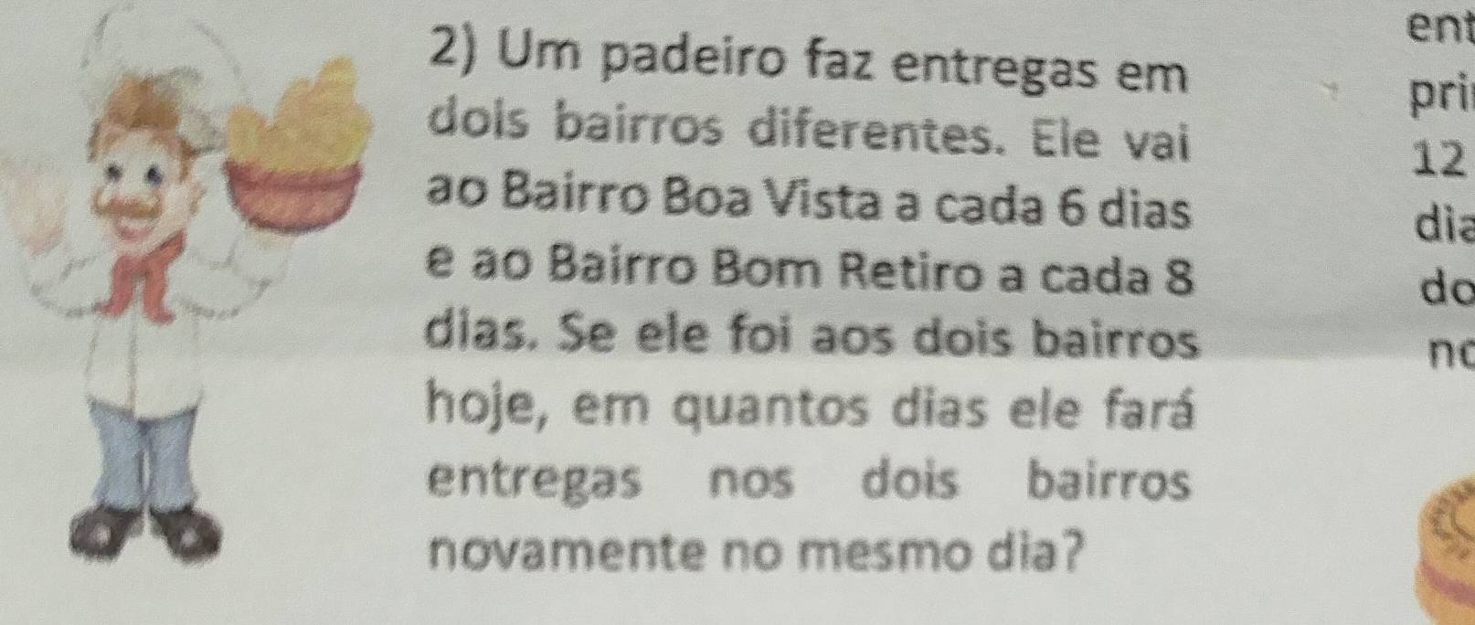 ent 
2) Um padeiro faz entregas em 
pri 
dols bairros diferentes. Ele vai
12
ao Bairro Boa Vista a cada 6 dias 
dia 
e ao Bairro Bom Retiro a cada 8
do 
dias. Se ele foi aos dois bairros 
no 
hoje, em quantos dias ele fará 
entregas nos dois bairros 
novamente no mesmo dia?