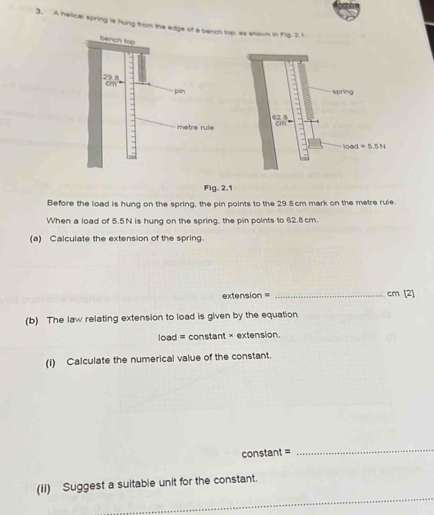 A helical spring is hung from the edge top, as shown in Fig. 2.1.
Fig. 2.1
Before the load is hung on the spring, the pin points to the 29.8cm mark on the metre rule.
When a load of 5.5N is hung on the spring, the pin points to 62.8 cm.
(a) Calculate the extension of the spring.
extension = _cm [2]
(b) The law relating extension to load is given by the equation
load = constant × extension.
(i) Calculate the numerical value of the constant.
constant =
_
_
(ii) Suggest a suitable unit for the constant.