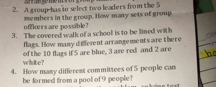 arran ge me nts or g r 
2. A group has to select two leaders from the 5
members in the group. How many sets of group 
officers are possible? 
3. The covered walk of a school is to be lined with 
flags. How many different arrangements are there 
_ 
of the 10 flags if 5 are blue, 3 are red and 2 are 
white? 
4. How many different committees of 5 people can 
be formed from a pool of 9 people?