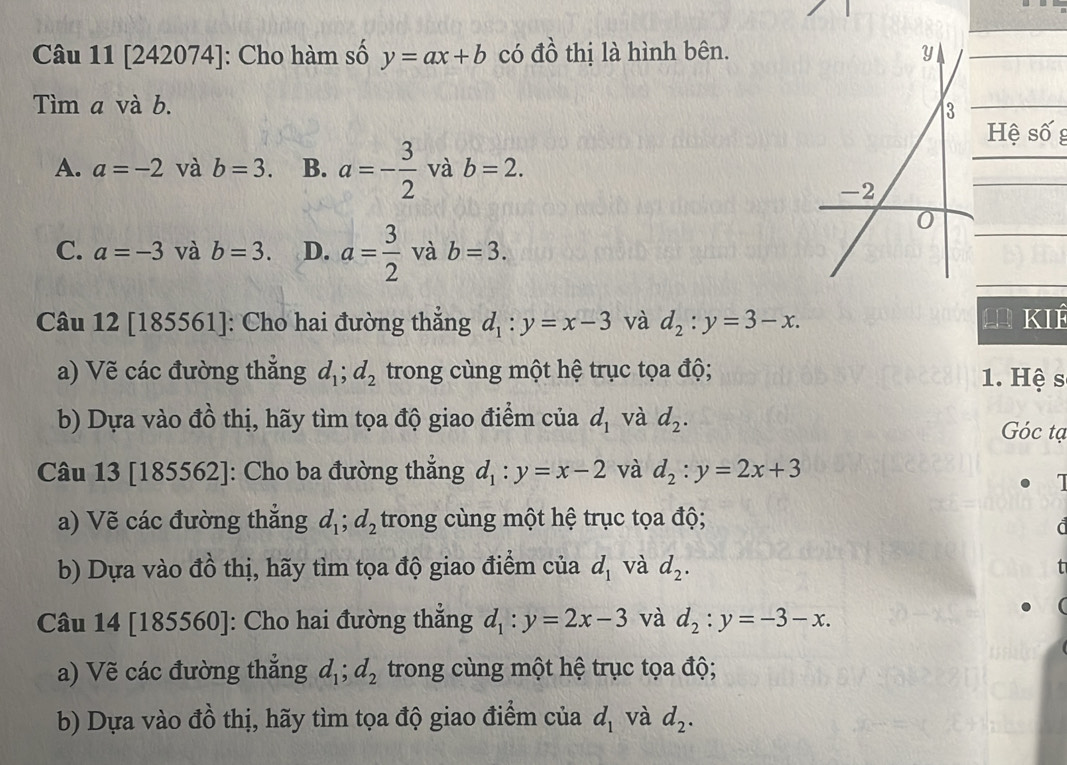 Câu 11[242074] : Cho hàm số y=ax+b có đồ thị là hình bên.
Tìm a và b.
Hệ số g
A. a=-2 và b=3. B. a=- 3/2  và b=2.
C. a=-3 và b=3. D. a= 3/2  và b=3. 
Câu 12 [185561 ]: Cho hai đường thẳng d_1:y=x-3 và d_2:y=3-x. KIÉ
a) Vẽ các đường thẳng d_1; d_2 trong cùng một hệ trục tọa độ; 1. Hệ s
b) Dựa vào đồ thị, hãy tìm tọa độ giao điểm của d_1 và d_2. Góc tạ
Câu 13 [185562]: Cho ba đường thắng d_1:y=x-2 và d_2:y=2x+3
1
a) Vẽ các đường thắng d_1; d_2 trong cùng một hệ trục tọa độ;

b) Dựa vào đồ thị, hãy tìm tọa độ giao điểm của d_1 và d_2. 
t
Câu 14 [185560]: Cho hai đường thẳng d_1:y=2x-3 và d_2:y=-3-x. 
a) Vẽ các đường thắng d_1; d_2 trong cùng một hệ trục tọa độ;
b) Dựa vào đồ thị, hãy tìm tọa độ giao điểm của d_1 và d_2.