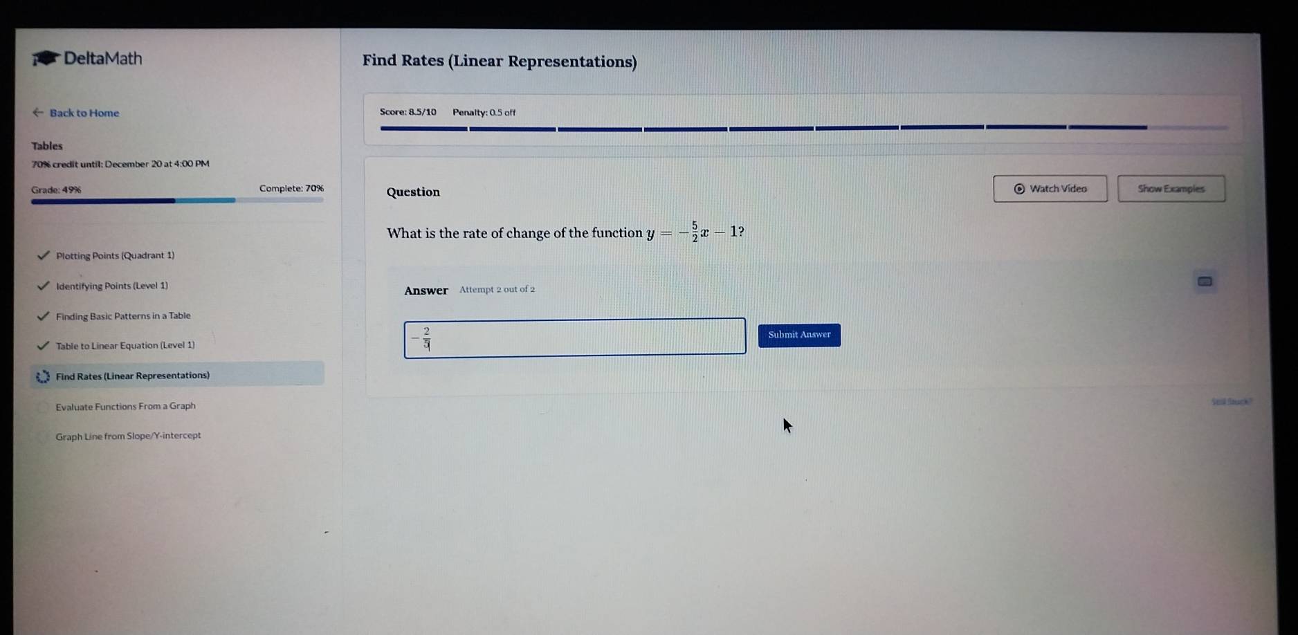 DeltaMath Find Rates (Linear Representations) 
← Back to Home Score: 8.5/10 Penalty: 0.5 off 
Tables 
70% credit until: December 20 at 4:00 PM 
Grade: 49% Complete: 70% Question © Watch Video Show Examples 
What is the rate of change of the function y=- 5/2 x-1? 
Plotting Points (Quadrant 1) 
Identifying Points (Level 1) Answer Attempt 2 out of 2 
Finding Basic Patterns in a Table 
Table to Linear Equation (Level 1)
- 2/5 
Submit Answer 
Find Rates (Linear Representations) 
Evaluate Functions From a Graph 
Seil Stuck?