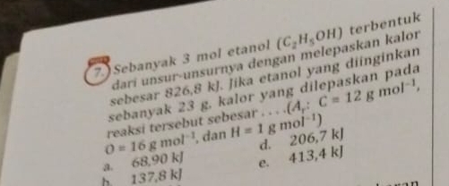 7.)Sebanyak 3 mol etanol (C_2H_5OH) terbentuk
darí unsur-unsurnya dengan melepaskan kalor
.
sebesar 826,8 kJ. Jika etanol yang diinginkan
sebanyak 23 g. kalor ya
O=16gmol^(-1) reaksi tersebut sebesar . . . . (A_r:C=12gmol^(-1), 
, dan H=1gmol^(-1)) 206, 7kJ
d.
68, 90kJ e. 413, 4kJ
h 137, 8kJ