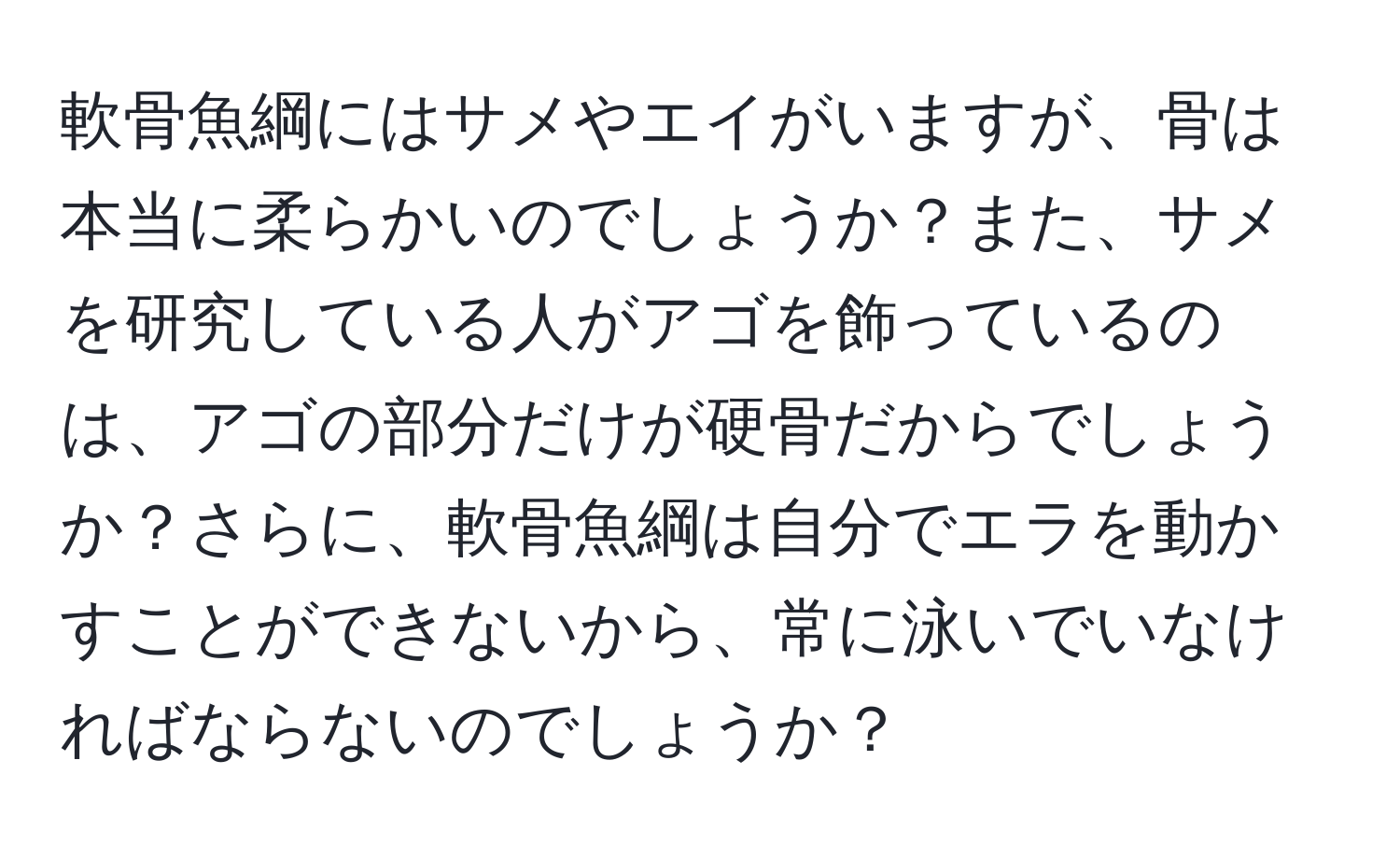 軟骨魚綱にはサメやエイがいますが、骨は本当に柔らかいのでしょうか？また、サメを研究している人がアゴを飾っているのは、アゴの部分だけが硬骨だからでしょうか？さらに、軟骨魚綱は自分でエラを動かすことができないから、常に泳いでいなければならないのでしょうか？