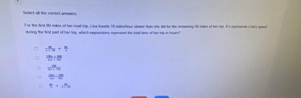 Select all the correct answers
For the first 80 miles of her road trip, Lina travels 10 miles/hour slower than she did for the remaining 50 miles of her trip. If's represents Lina's speed
during the first part of her trip, which expressions represent the total time of her trip in hours?
 80/x+10 + 50/x 
 (130x+800)/x(x+10) 
 130/x(x+10) 
 (120x-800)/x(x-10) 
 50/x + 50/x+10 