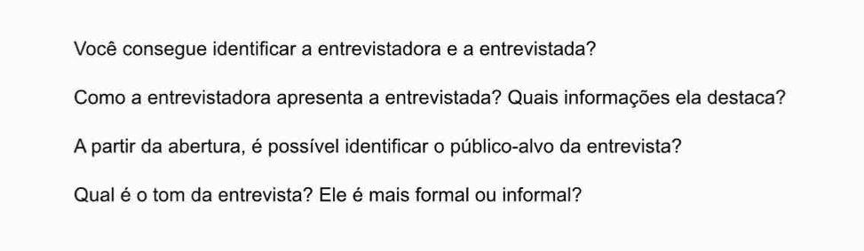 Você consegue identificar a entrevistadora e a entrevistada? 
Como a entrevistadora apresenta a entrevistada? Quais informações ela destaca? 
A partir da abertura, é possível identificar o público-alvo da entrevista? 
Qual éo tom da entrevista? Ele é mais formal ou informal?