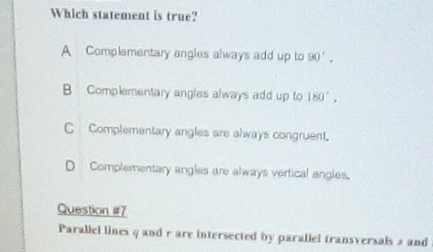 Which statement is true?
A Complementary angles always add up to 90'.
B Complementary angles always add up to 180°.
C Complementary angles are always congruent.
D Complementary angles are always vertical angles.
Question #7
Paraliel lines q and r are intersected by parallel transversals s and