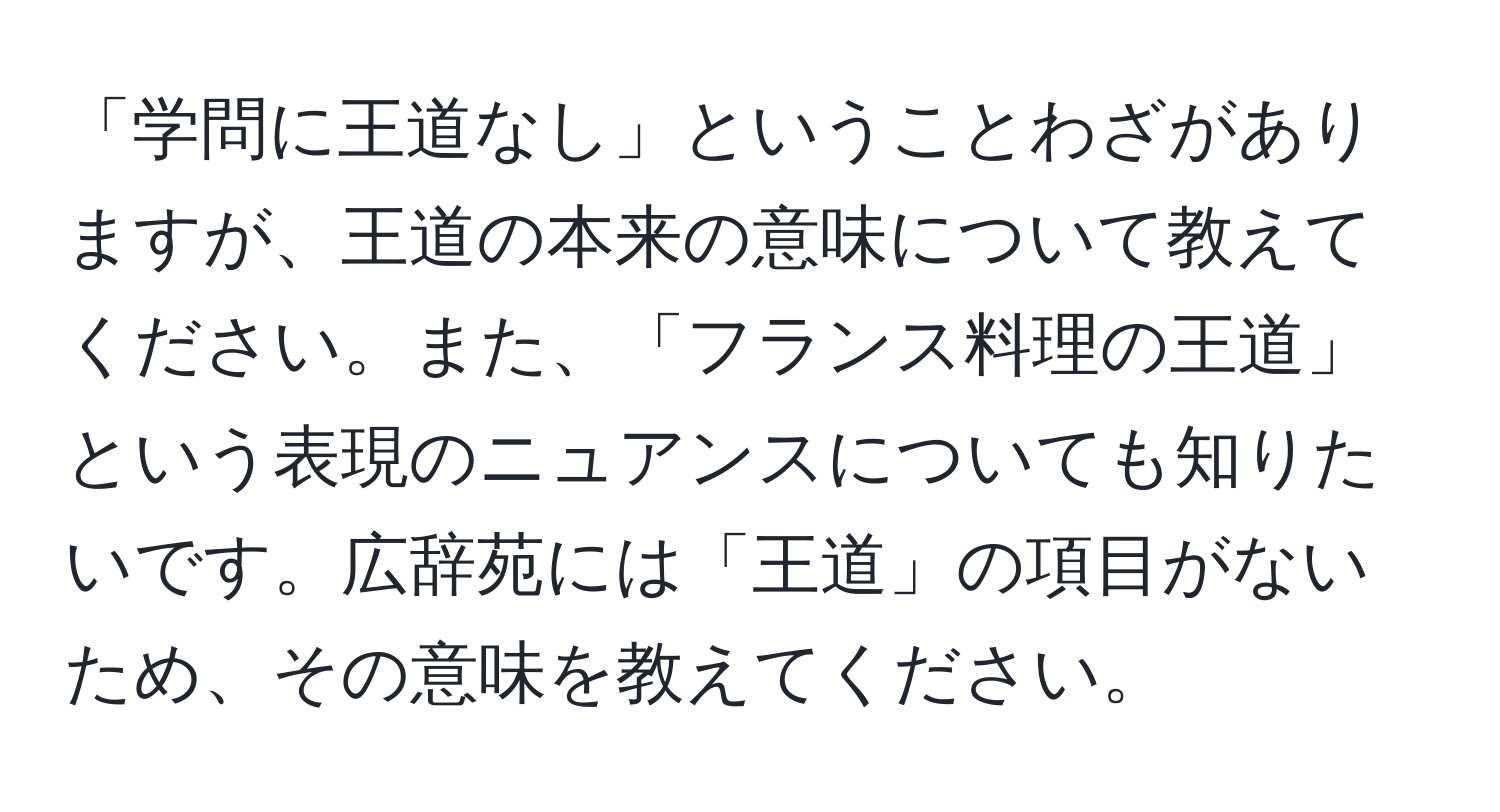 「学問に王道なし」ということわざがありますが、王道の本来の意味について教えてください。また、「フランス料理の王道」という表現のニュアンスについても知りたいです。広辞苑には「王道」の項目がないため、その意味を教えてください。