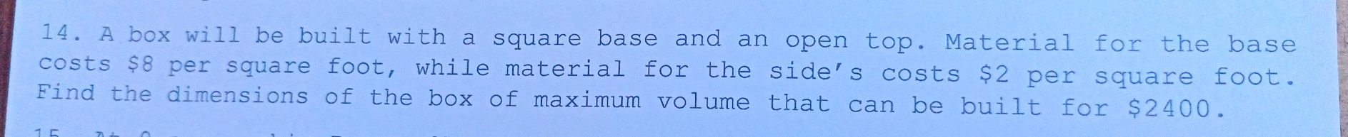 A box will be built with a square base and an open top. Material for the base 
costs $8 per square foot, while material for the side's costs $2 per square foot. 
Find the dimensions of the box of maximum volume that can be built for $2400.