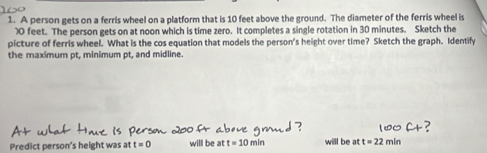 A person gets on a ferris wheel on a platform that is 10 feet above the ground. The diameter of the ferris wheel is
feet. The person gets on at noon which is time zero. It completes a single rotation in 30 minutes. Sketch the 
picture of ferris wheel. What is the cos equation that models the person's height over time? Sketch the graph. Identify 
the maximum pt, minimum pt, and midline. 
Predict person's height was at t=0 will be at t=10min will be at t=22min