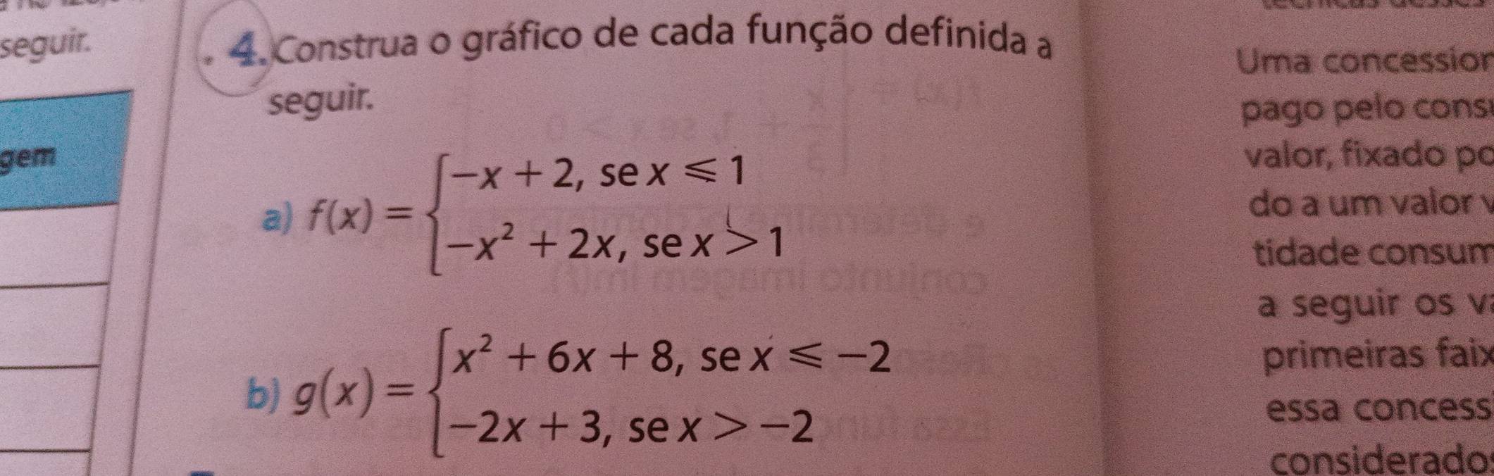 seguir. 4. Construa o gráfico de cada função definida a
Uma concessior
seguir.
pago pelo cons
g valor, fixado po
a) f(x)=beginarrayl -x+2,sex≤slant 1 -x^2+2x,sex>1endarray.
do a um valor 
tídade consum
a seguir os v
b) g(x)=beginarrayl x^2+6x+8,sex≤slant -2 -2x+3,sex>-2endarray.
primeiras faix
essa concess
considerado