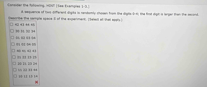 Consider the following. HINT [See Examples 1-3.] 
A sequence of two different digits is randomly chosen from the digits 0-4; the first digit is larger than the second. 
Describe the sample space S of the experiment. (Select all that apply.)
42 43 44 45
30 31 32 34
01 02 03 04
01 02 04 05
40 41 42 43
21 22 23 25
20 21 23 24
11 22 33 44
10 12 13 14