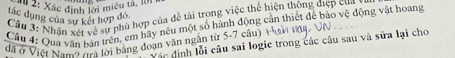 '" 2: Xác định lời miêu tả, 1ớ1 
tác dụng của sự kết hợp đó. 
Cầu 3: Nhận xét về sự phù hợp của đề tài trong việc thể hiện thông điệp của y
Câu 4: Qua văn bản trên, em hãy nêu một số hành động cần thiết để bảo vệ động vật hoang 
đã ở Việt Nam? (trả lời bảng đoạn văn ngắn từ 5-7 câu) 
Vác định lỗi câu sai logic trong các câu sau và sữa lại cho