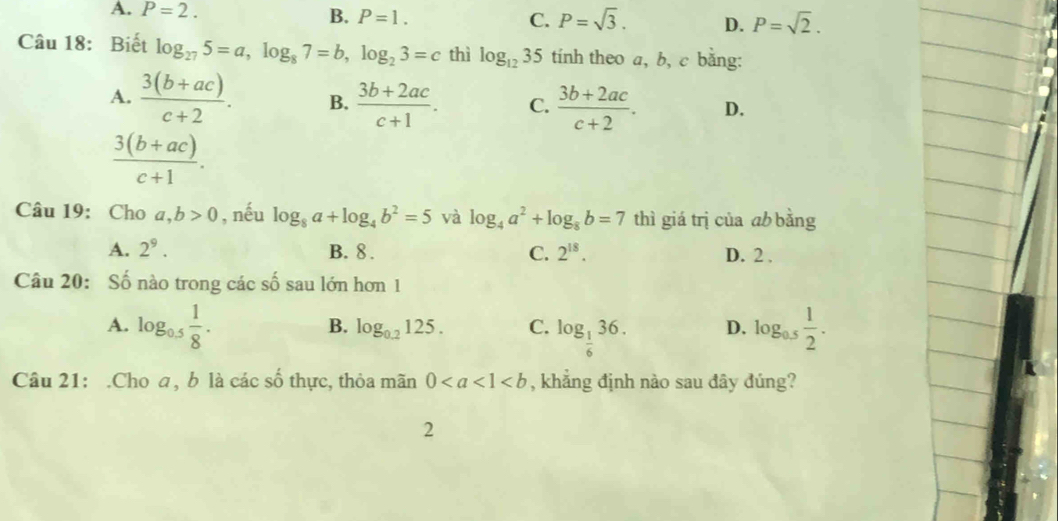 A. P=2. B. P=1. C. P=sqrt(3). D. P=sqrt(2). 
Câu 18: Biết log _275=a, log _87=b, log _23=c thì log _1235 tính theo a, b, c bằng:
A.  (3(b+ac))/c+2 . B.  (3b+2ac)/c+1 . C.  (3b+2ac)/c+2 . D.
 (3(b+ac))/c+1 . 
Câu 19: Cho a,b>0 , nếu log _8a+log _4b^2=5 và log _4a^2+log _8b=7 thì giá trị của ab bằng
A. 2^9. B. 8. C. 2^(18). D. 2 ,
Câu 20: Số nào trong các số sau lớn hơn 1
A. log _0.5 1/8 . log _0.5 1/2 .
B. log _0.2125. C. log _ 1/6 36. D.
Câu 21: .Cho a, b là các số thực, thỏa mãn 0 , khẳng định nào sau đây đúng?
2