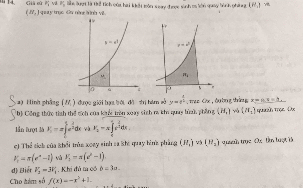 Giả sử V_1 và V_2 lần lượt là thể tích của hai khối tròn xoay được sinh ra khi quay hình phẳng (H_1) yù
(H_2) quay trục Ox như hình vẽ.
a) Hình phẳng (H_1) được giới hạn bởi đồ thị hàm số y=e^(frac x)2 , trục Ox , đường thắng x=a,x=b,
b) Công thức tính thể tích của khối tròn xoay sinh ra khi quay hình phẳng (H_1) và (H_2) quanh trục Ox
lần lượt là V_1=π ∈tlimits _0^(ae^frac x)2dx và V_2=π ∈tlimits _0^(be^frac x)2dx.
c) Thể tích của khối tròn xoay sinh ra khi quay hình phẳng (H_1) và (H_2) quanh trục Ox lần lượt là
V_1=π (e^a-1) và V_2=π (e^b-1).
d) Biết V_2=3V_1. Khi đó ta có b=3a.
Cho hàm số f(x)=-x^2+1.