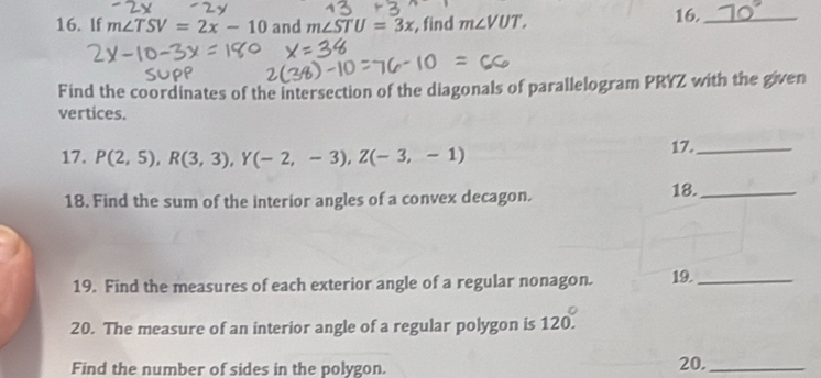 If m∠ TSV=2x-10 and m∠ STU=3x , find m∠ VUT, 16._ 
Find the coordinates of the intersection of the diagonals of parallelogram PRYZ with the given 
vertices. 
17. P(2,5), R(3,3), Y(-2,-3), Z(-3,-1) 17._ 
18. Find the sum of the interior angles of a convex decagon. 18._ 
19. Find the measures of each exterior angle of a regular nonagon. 19._ 
20. The measure of an interior angle of a regular polygon is 120°. 
Find the number of sides in the polygon. 
20._