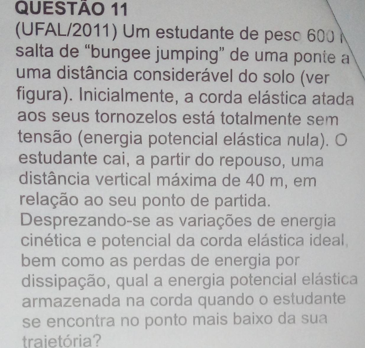 (UFAL/2011) Um estudante de peso 600 
salta de “bungee jumping” de uma ponte a 
uma distância considerável do solo (ver 
figura). Inicialmente, a corda elástica atada 
aos seus tornozelos está totalmente sem 
tensão (energia potencial elástica nula). O 
estudante cai, a partir do repouso, uma 
distância vertical máxima de 40 m, em 
relação ao seu ponto de partida. 
Desprezando-se as variações de energia 
cinética e potencial da corda elástica ideal, 
bem como as perdas de energia por 
dissipação, qual a energia potencial elástica 
armazenada na corda quando o estudante 
se encontra no ponto mais baixo da sua 
trajetória?