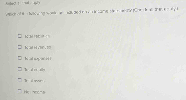 Select all that apply
Which of the following would be included on an income statement? (Check all that apply.)
Total liabilities
Total revenues
Total expenses
Total equity
Total assets
Net income