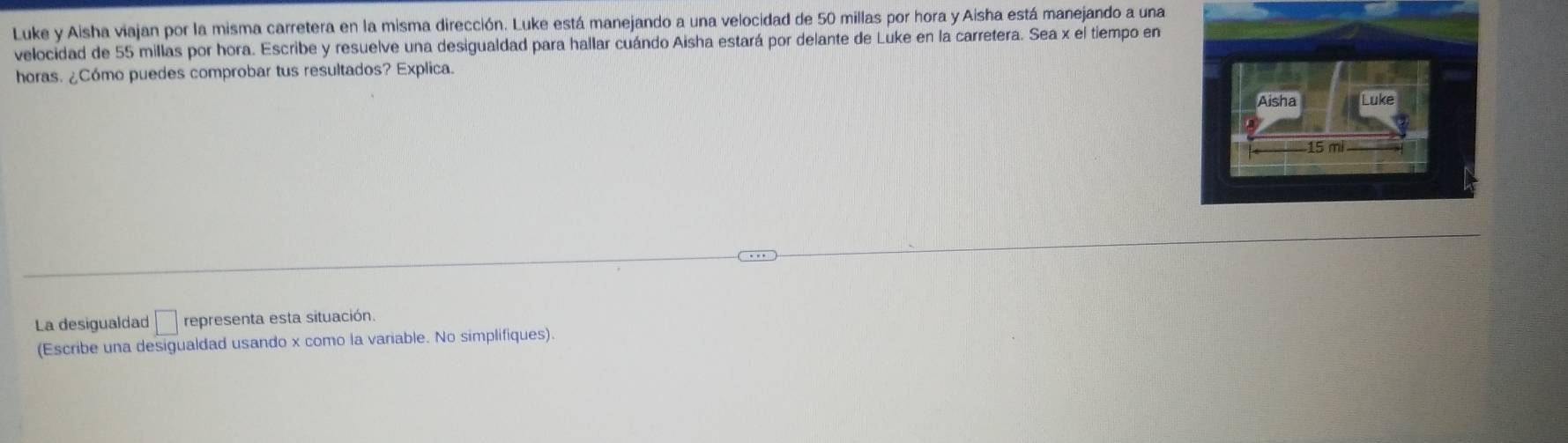 Luke y Aisha viajan por la misma carretera en la misma dirección. Luke está manejando a una velocidad de 50 millas por hora y Aisha está manejando a una 
velocidad de 55 millas por hora. Escribe y resuelve una desigualdad para hallar cuándo Aisha estará por delante de Luke en la carretera. Sea x el tiempo en 
horas. ¿Cómo puedes comprobar tus resultados? Explica. 
La desigualdad □ representa esta situación. 
(Escribe una desigualdad usando x como la variable. No simplifiques).