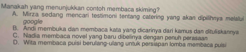 Manakah yang menunjukkan contoh membaca skiming?
A. Mirza sedang mencari testimoni tentang catering yang akan dipilihnya melalui
google
B. Andi membuka dan membaca kata yang dicarinya dari kamus dan dituliskannya
C. Nadia membaca novel yang baru dibelinya dengan penuh perasaan
D. Wita membaca puisi berulang-ulang untuk persiapan lomba membaca puisi