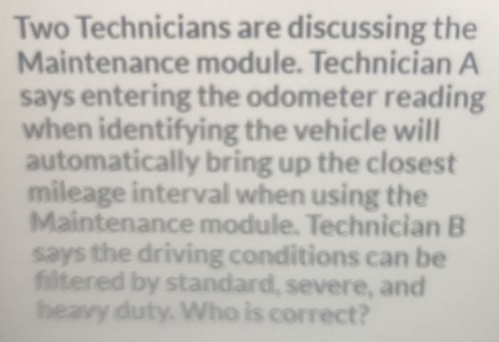 Two Technicians are discussing the 
Maintenance module. Technician A 
says entering the odometer reading 
when identifying the vehicle will 
automatically bring up the closest 
mileage interval when using the 
Maintenance module. Technician B 
says the driving conditions can be 
filtered by standard, severe, and 
heavy duty. Who is correct?