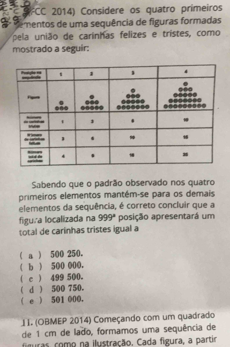 FCC 2014) Considere os quatro primeiros
Mementos de uma sequência de figuras formadas
pela união de carinhas felizes e tristes, como
mostrado a seguir:
Sabendo que o padrão observado nos quatro
primeiros elementos mantém-se para os demais
elementos da sequência, é correto concluir que a
figura localizada na 999^a posição apresentará um
total de carinhas tristes igual a
( a ) 500 250.
(b ) 500 000.
( c ) 499 500.
( d ) 500 750.
( e ) 501 000.
11. (OBMEP 2014) Começando com um quadrado
de 1 cm de lado, formamos uma sequência de
figuras como na ilustração. Cada figura, a partir