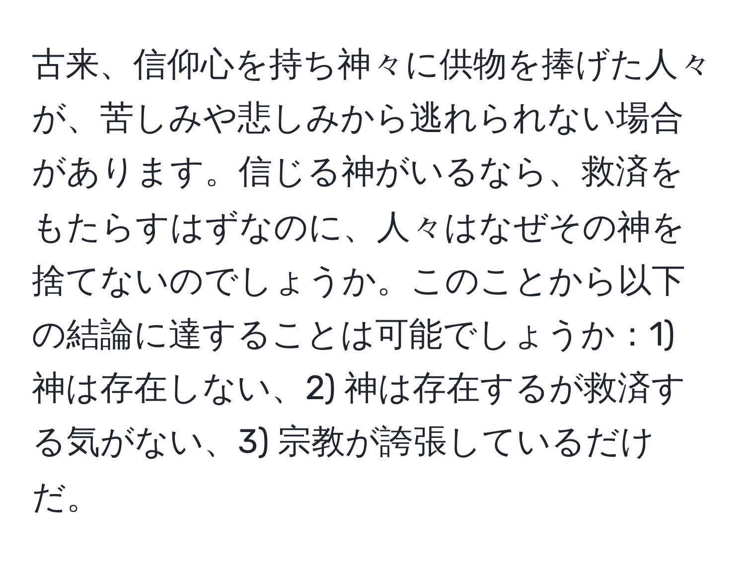 古来、信仰心を持ち神々に供物を捧げた人々が、苦しみや悲しみから逃れられない場合があります。信じる神がいるなら、救済をもたらすはずなのに、人々はなぜその神を捨てないのでしょうか。このことから以下の結論に達することは可能でしょうか：1) 神は存在しない、2) 神は存在するが救済する気がない、3) 宗教が誇張しているだけだ。