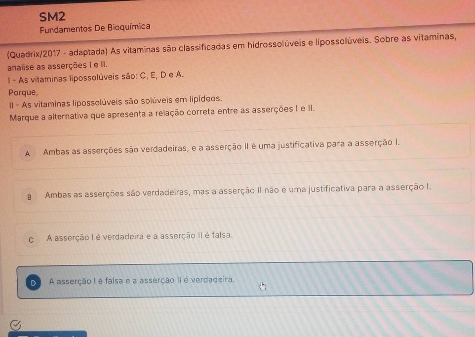 SM2
Fundamentos De Bioquímica
(Quadrix/2017 - adaptada) As vitaminas são classificadas em hidrossolúveis e lipossolúveis. Sobre as vitaminas,
analise as asserções I e II.
I - As vitaminas lipossolúveis são: C, E, D e A.
Porque,
II - As vitaminas lipossolúveis são solúveis em lipídeos.
Marque a alternativa que apresenta a relação correta entre as asserções I e II.
A Ambas as asserções são verdadeiras, e a asserção II é uma justificativa para a asserção I.
B Ambas as asserções são verdadeiras, mas a asserção II não é uma justificativa para a asserção I.
c A asserção I é verdadeira e a asserção II é falsa.
D A asserção I é falsa e a asserção II é verdadeira.