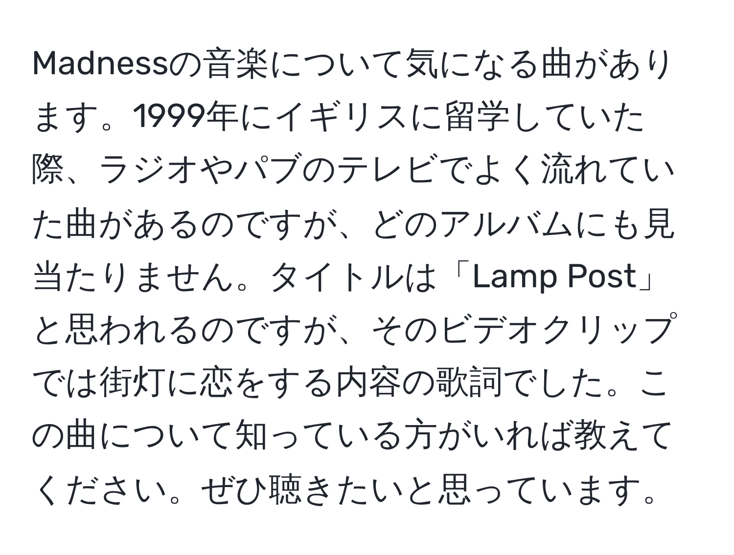 Madnessの音楽について気になる曲があります。1999年にイギリスに留学していた際、ラジオやパブのテレビでよく流れていた曲があるのですが、どのアルバムにも見当たりません。タイトルは「Lamp Post」と思われるのですが、そのビデオクリップでは街灯に恋をする内容の歌詞でした。この曲について知っている方がいれば教えてください。ぜひ聴きたいと思っています。