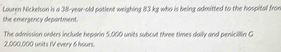 Lauren Nickelson is a 38-year-old patient weighing 83 kg who is being admitted to the hospital from 
the emergency department. 
The admission orders include heparin 5,000 units subcut three times daily and penicillin G
2,000,000 units IV every 6 hours.