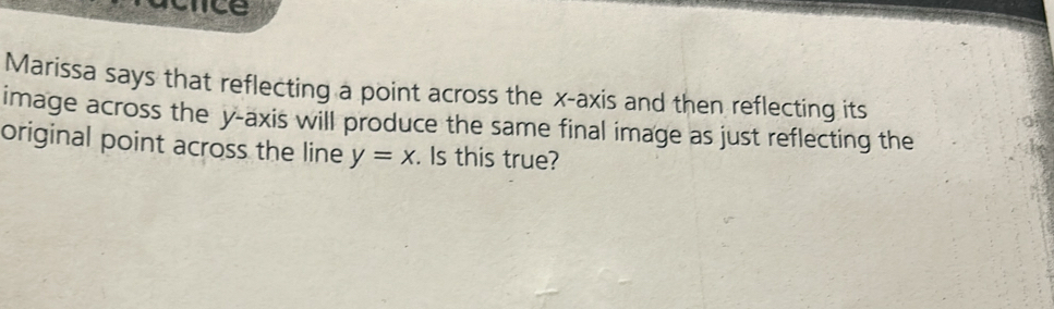 ice 
Marissa says that reflecting a point across the x-axis and then reflecting its 
image across the y-axis will produce the same final image as just reflecting the 
original point across the line y=x. Is this true?