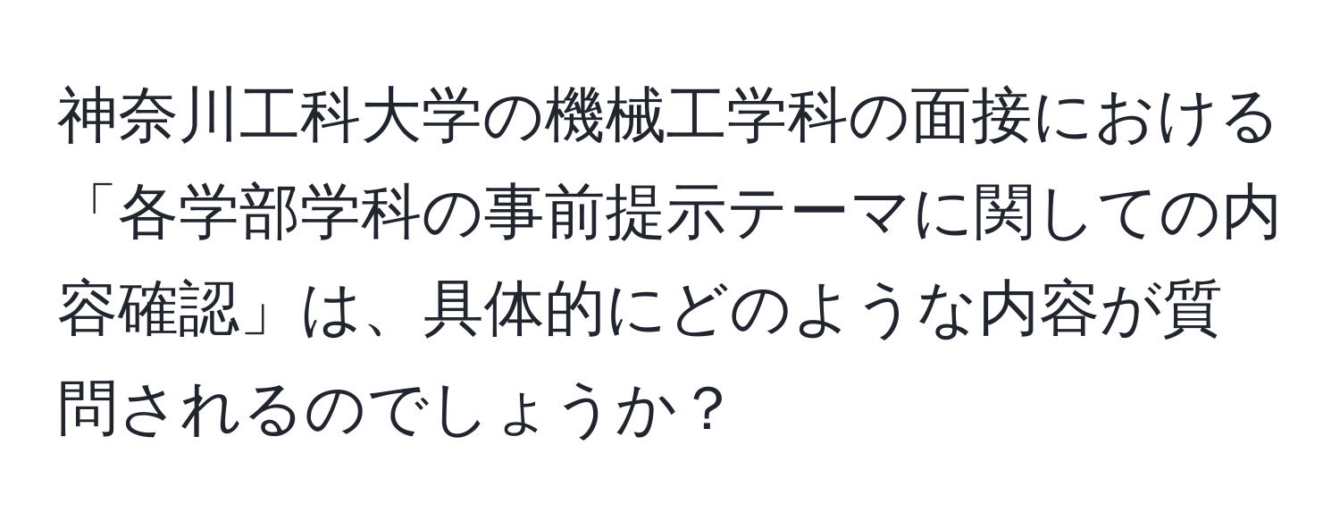 神奈川工科大学の機械工学科の面接における「各学部学科の事前提示テーマに関しての内容確認」は、具体的にどのような内容が質問されるのでしょうか？