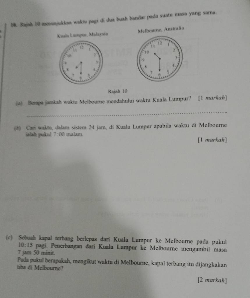 Sajah 10 menunjukkaa waktu pagi di dua buah bandar pada suatu masa yang sama. 
Kuala Lumpur, Malaysía Melbourne, Australia
12
10
8
, 
Rajah 10 
4) Berapa jamkah waktu Melbourne mendahului waktu Kuala Lumpur? [1 markah] 
_ 
(*) Cari waktu, dalam sistem 24 jam, di Kuala Lumpur apabila waktu di Melbourne 
islish pukul 7:00 malam. 
[1 markah] 
(c) Sebuah kapal terbang berlepas dari Kuala Lumpur ke Melbourne pada pukul
10:15 pagi. Penerbangan dari Kuala Lumpur ke Melbourne mengambil masa
7 jam 50 minit. 
Pada pukul berapakah, mengikut waktu di Melbourne, kapal terbang itu dijangkakan 
tiba di Melbourne? 
[2 markah]