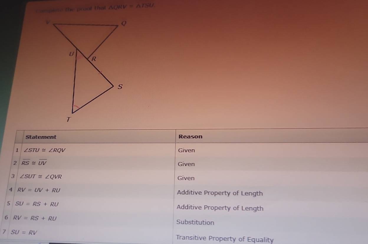 Compiete the proof that △ QRV≌ △ TSU. 
Statement Reason 
1 ∠ STU≌ ∠ RQV Given 
2 overline RS≌ overline UV
Given 
3 ∠ SUT≌ ∠ QVR
Given 
4 RV=UV+RU Additive Property of Length 
5 SU=RS+RU Additive Property of Length 
6 RV=RS+RU
Substitution 
7 SU=RV
Transitive Property of Equality