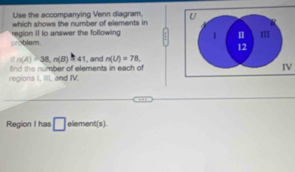 Use the accompanying Venn diagram, 
which shows the number of elements in 
region II to answer the following 
problem. 
if n(A)=38, n(B)=41 , and n(U)=78, 
find the number of elements in each ofIV 
regions I, III, and IV. 
Region I has l element(s). 
^