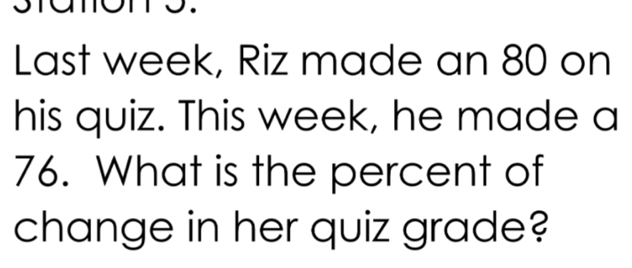 Last week, Riz made an 80 on 
his quiz. This week, he made a
76. What is the percent of 
change in her quiz grade?