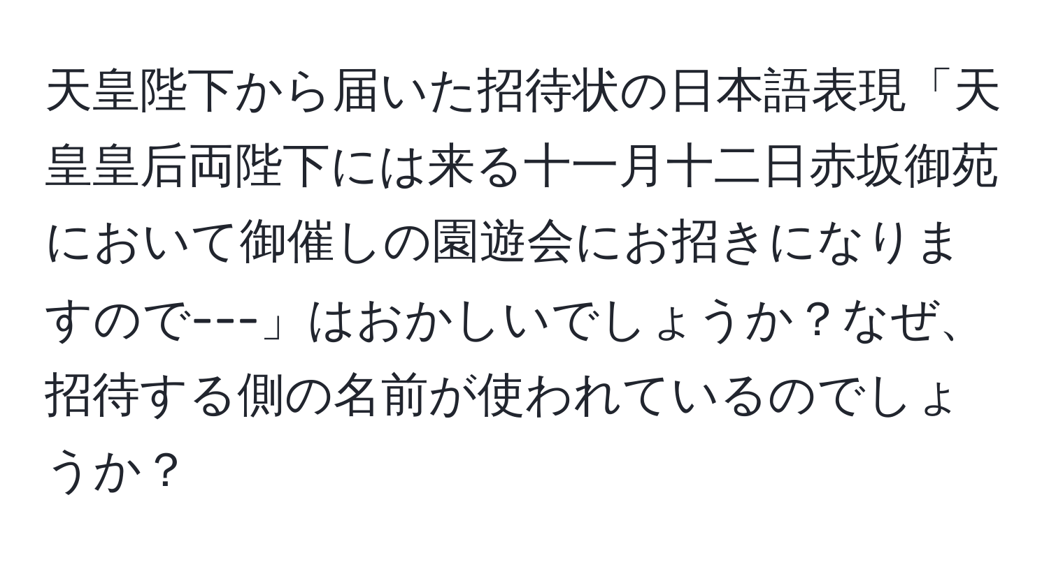 天皇陛下から届いた招待状の日本語表現「天皇皇后両陛下には来る十一月十二日赤坂御苑において御催しの園遊会にお招きになりますので---」はおかしいでしょうか？なぜ、招待する側の名前が使われているのでしょうか？