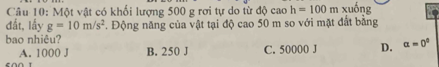 Một vật có khối lượng 500 g rơi tự do từ độ cao h=100m xuồng
đất, lấy g=10m/s^2. Động năng của vật tại độ cao 50 m so với mặt đất bằng
bao nhiêu?
A. 1000 J B. 250 J C. 50000 J D. alpha =0^0